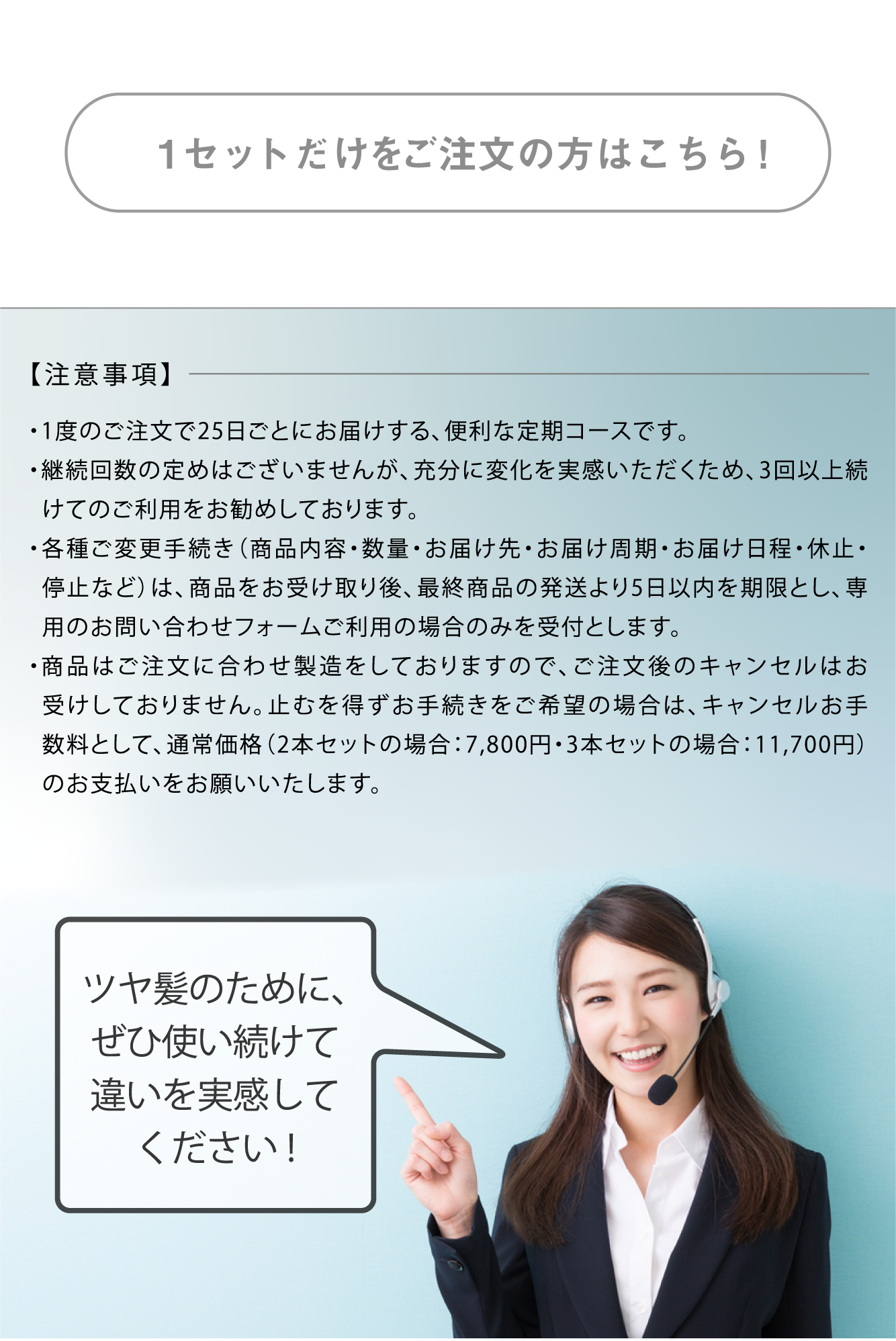 ・1度のご注文で30日ごとにお届けする、便利な定期コースです。・充分に変化を実感いただくためにも、最低3回以上のご継続をお約束いただいております。・各種ご変更手続きは3度目の商品をお受け取り後、最終商品の発送より14日以内を期限といたします。・ご変更（商品内容・数量・お届け先・お届け周期・お届け日程・休止・停止）に関するご要望は専用のお問い合わせフォームよりご連絡をお願いします。・商品はご注文に合わせ製造をしておりますので、ご注文後のキャンセルはお受けしておりません。止むを得ずお手続きをご希望の場合は、キャンセルお手数料として、通常価格（11,700円）のお支払いをお願いいたします。ツヤ髪のために、ぜひ使い続けて違いを実感してください!