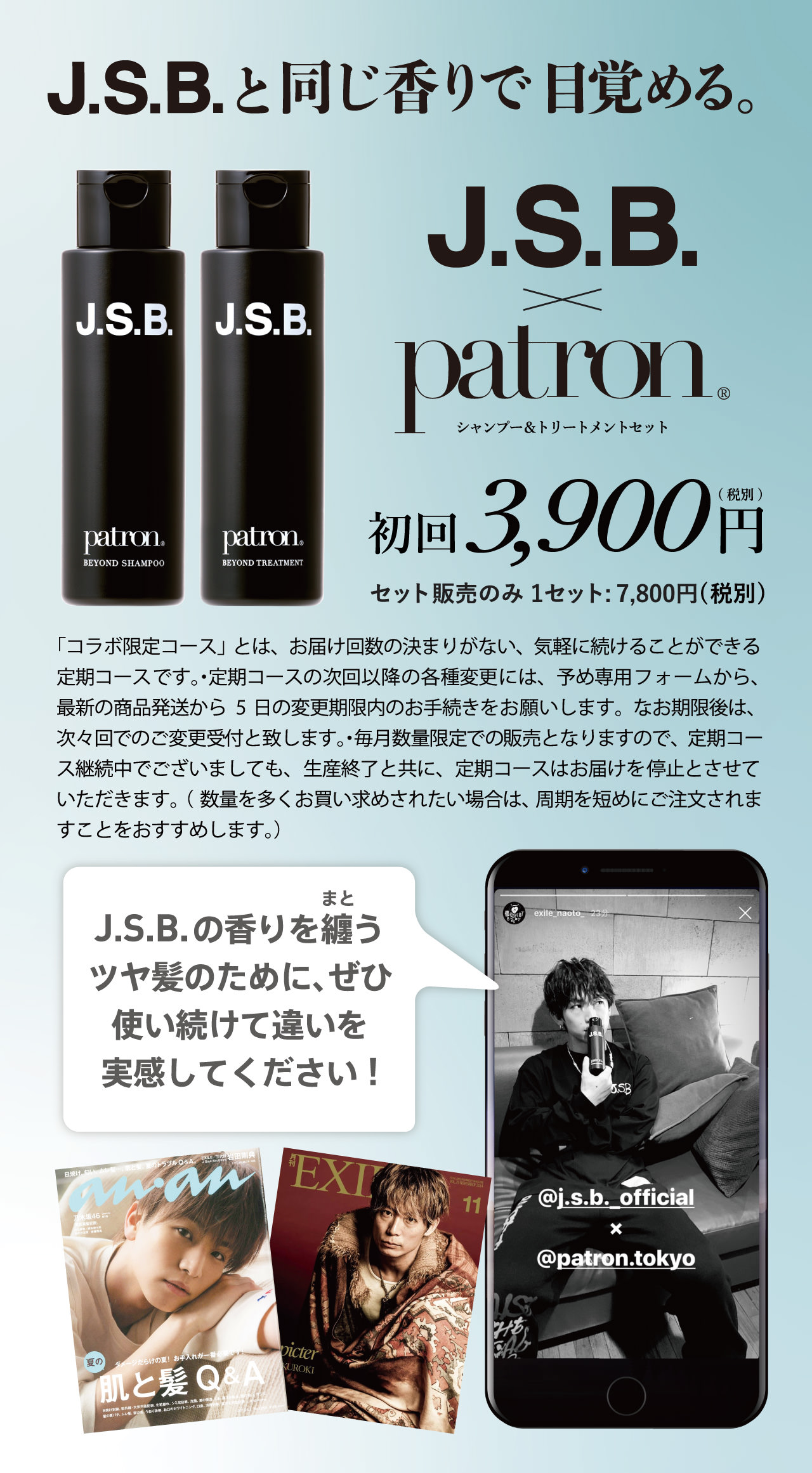 J.S.B. × patron シャンプー＆トリートメントセット これを逃すと2度と手に入らないコラボ限定コース J.S.B.と同じ香りになれる J.S.B. × patronコラボは、今だけ！公式コラボアイテム毎月1,500セット限定生産 JSBコラボ限定スペシャルコース75%OFF 1セット：7,800円(税別)→1,980円(税別)　2回目以降1セット：7,800円(税別) 「コラボ限定コース」とは、お届け回数の決まりがない、気軽に続けることができる定期コースです。・定期コースの次回以降の各種変更には、予め専用フォームから、最新の商品発送から14日の変更期限内のお手続きをお願いします。なお期限後は、次々回でのご変更受付といたします。・毎月数量限定での販売隣ますので、定期コース継続中でございましても、生産終了と共に、定期コースはお届けを停止とさせていただきます。（数量を多くお買い求めされたい場合は、周期を短めにご注文されますことをおすすめします。）J.S.B.の香りを纏うツヤ髪のために、ぜひ使い続けて違いを実感してください!