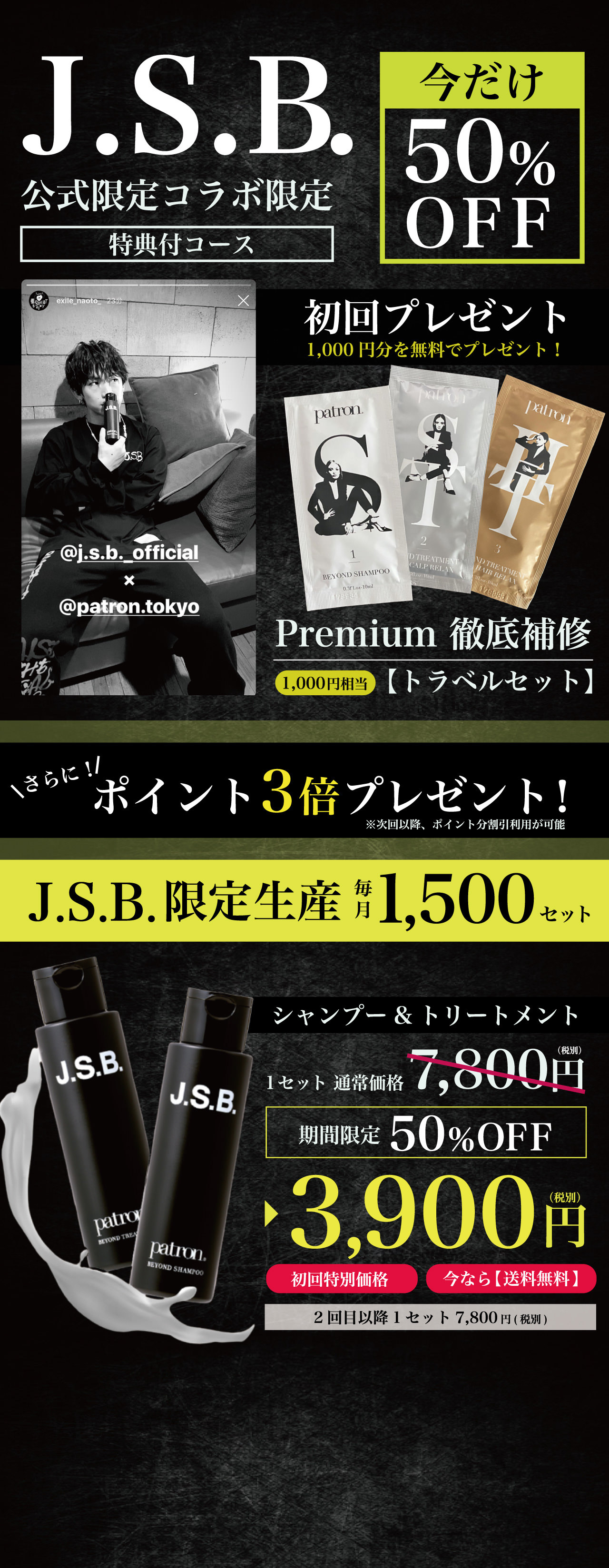 J.S.B. × patron シャンプー＆トリートメントセット これを逃すと2度と手に入らないコラボ限定コース J.S.B.と同じ香りになれる J.S.B. × patronコラボは、今だけ！公式コラボアイテム毎月1,500セット限定生産 JSBコラボ限定スペシャルコース75%OFF 1セット：7,800円(税別)→1,980円(税別)　2回目以降1セット：7,800円(税別)